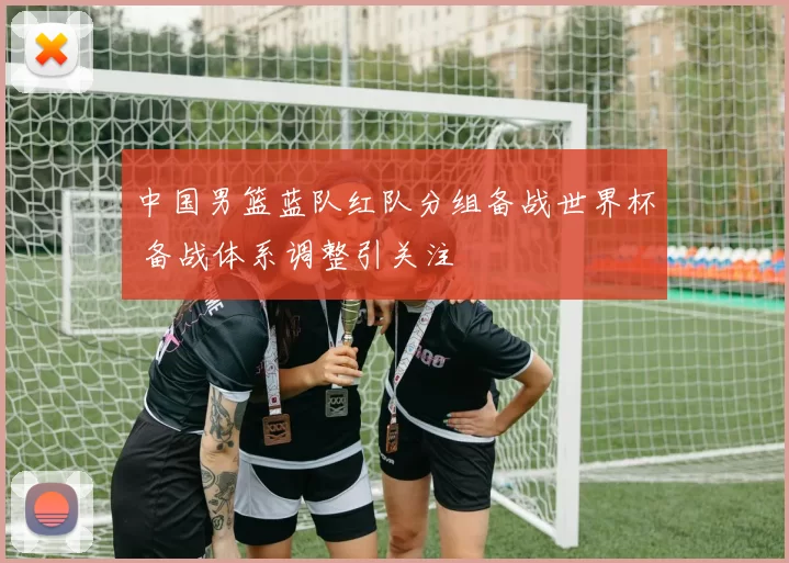 中国男篮蓝队红队分组备战世界杯 备战体系调整引关注