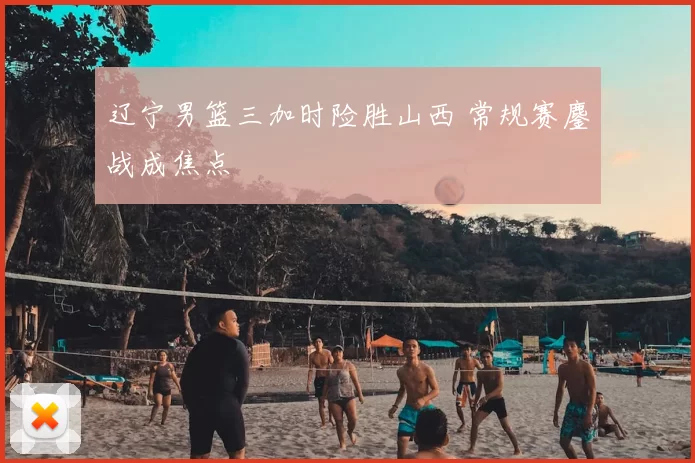 辽宁男篮三加时险胜山西 常规赛鏖战成焦点