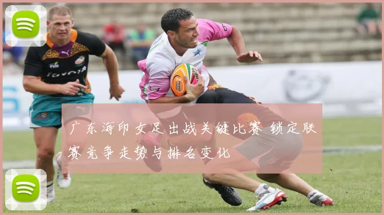 广东海印女足出战关键比赛 锁定联赛竞争走势与排名变化