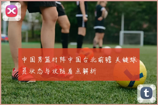 中国男篮对阵中国台北前瞻 关键球员状态与攻防看点解析