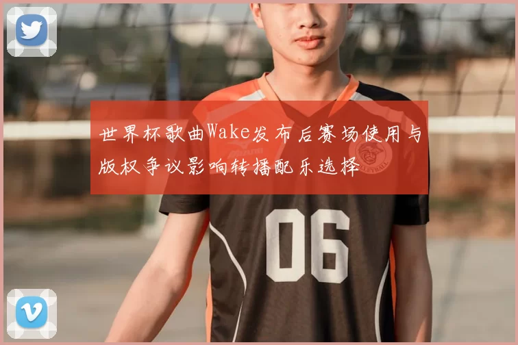 世界杯歌曲Wake发布后赛场使用与版权争议影响转播配乐选择