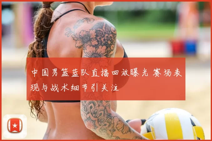 中国男篮蓝队直播回放曝光 赛场表现与战术细节引关注