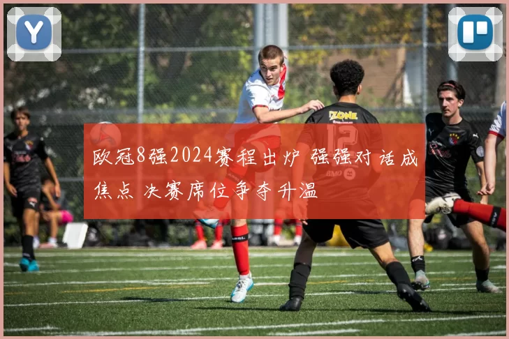 欧冠8强2024赛程出炉 强强对话成焦点 决赛席位争夺升温