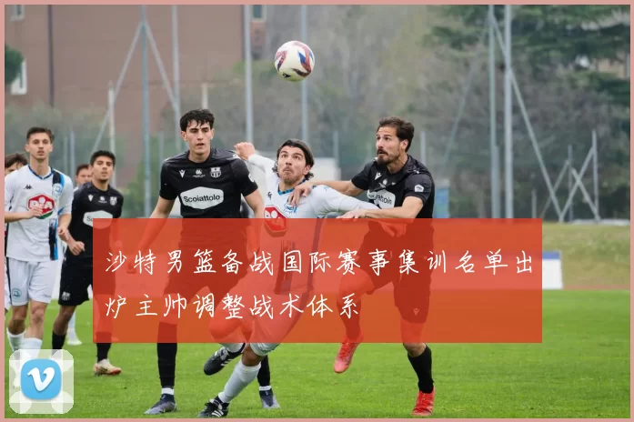 沙特男篮备战国际赛事集训名单出炉主帅调整战术体系