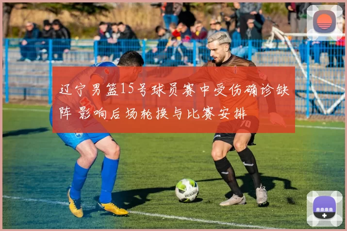 辽宁男篮15号球员赛中受伤确诊缺阵 影响后场轮换与比赛安排