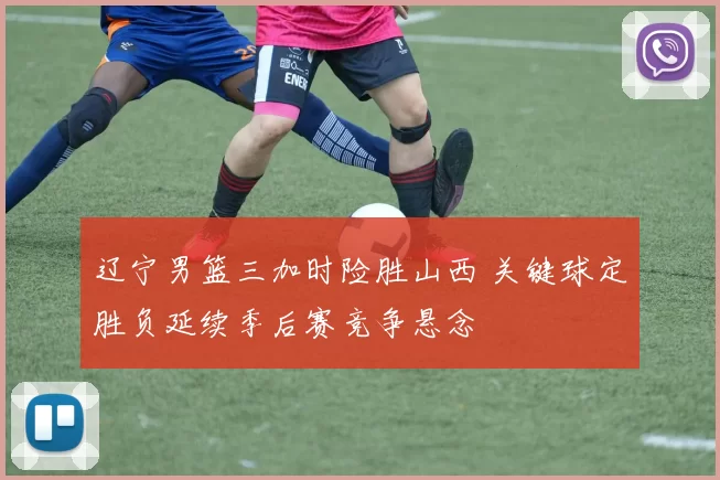 辽宁男篮三加时险胜山西 关键球定胜负延续季后赛竞争悬念