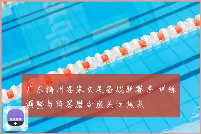 广东梅州客家女足备战新赛季 训练调整与阵容磨合成关注焦点