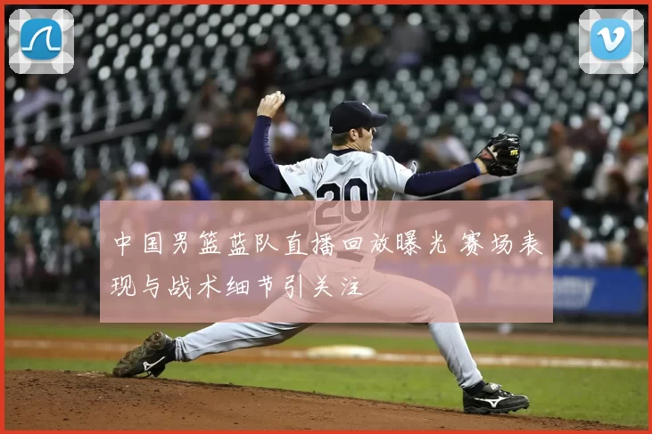 中国男篮蓝队直播回放曝光 赛场表现与战术细节引关注