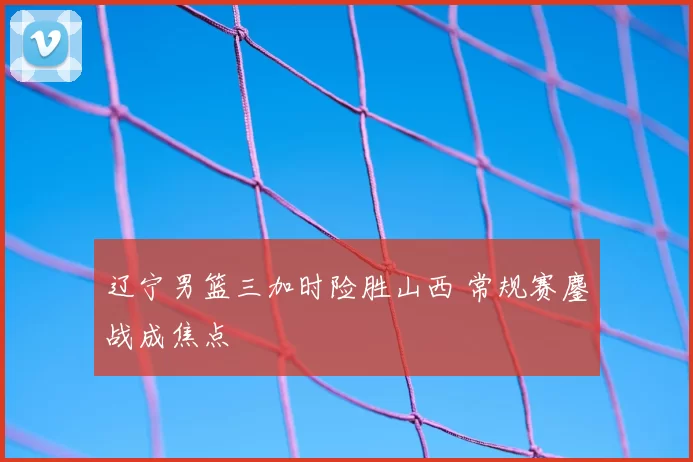 辽宁男篮三加时险胜山西 常规赛鏖战成焦点
