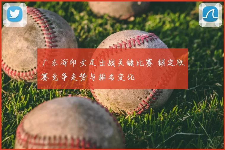 广东海印女足出战关键比赛 锁定联赛竞争走势与排名变化