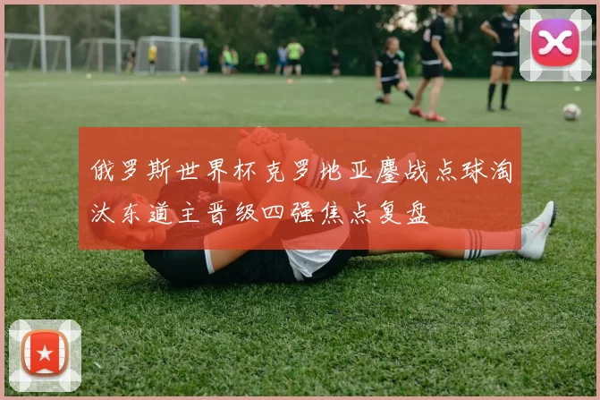 俄罗斯世界杯克罗地亚鏖战点球淘汰东道主晋级四强焦点复盘