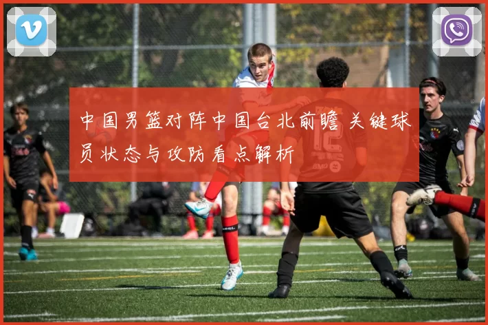 中国男篮对阵中国台北前瞻 关键球员状态与攻防看点解析