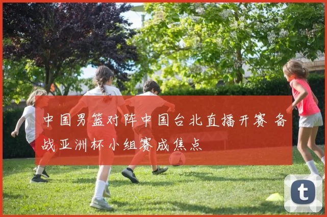 中国男篮对阵中国台北直播开赛 备战亚洲杯小组赛成焦点