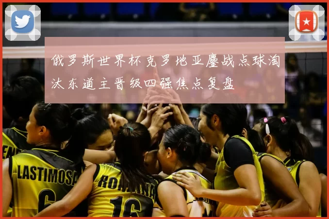 俄罗斯世界杯克罗地亚鏖战点球淘汰东道主晋级四强焦点复盘