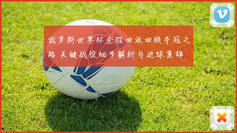 俄罗斯世界杯全程回放回顾夺冠之路 关键战役细节解析与进球集锦