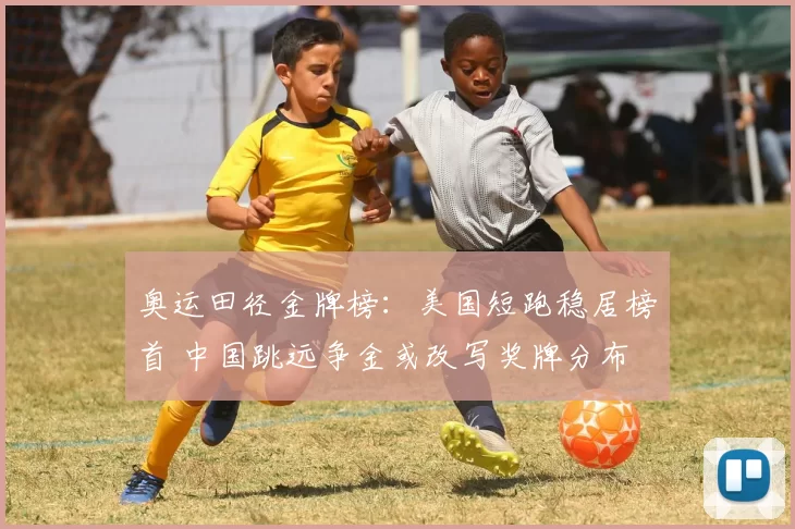 奥运田径金牌榜:美国短跑稳居榜首 中国跳远争金或改写奖牌分布