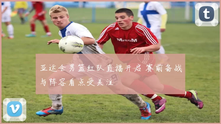 亚运会男篮红队直播开启 赛前备战与阵容看点受关注