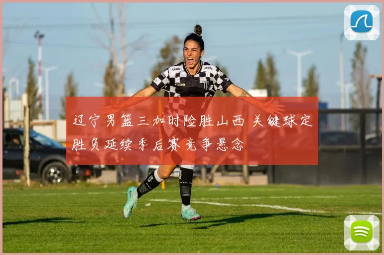 辽宁男篮三加时险胜山西 关键球定胜负延续季后赛竞争悬念