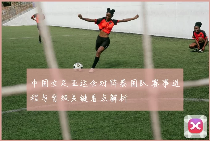中国女足亚运会对阵泰国队 赛事进程与晋级关键看点解析