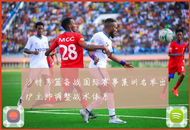 沙特男篮备战国际赛事集训名单出炉主帅调整战术体系