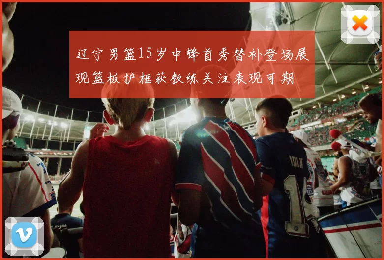 辽宁男篮15岁中锋首秀替补登场展现篮板护框获教练关注表现可期