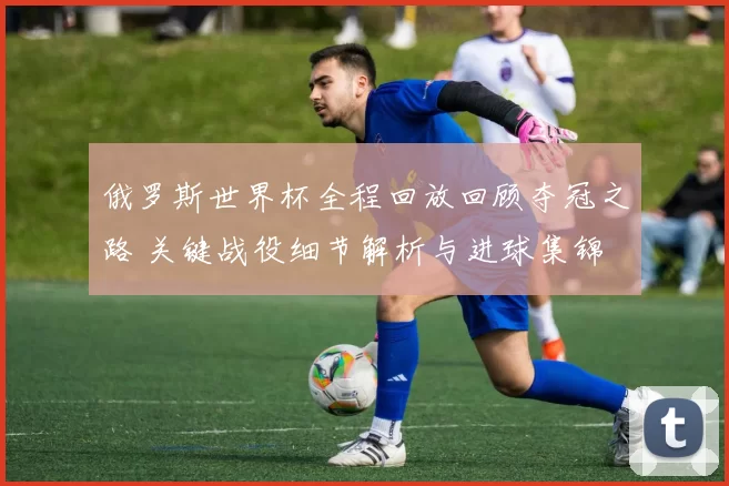 俄罗斯世界杯全程回放回顾夺冠之路 关键战役细节解析与进球集锦