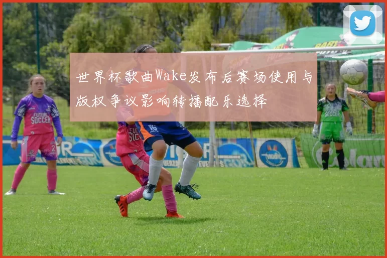 世界杯歌曲Wake发布后赛场使用与版权争议影响转播配乐选择