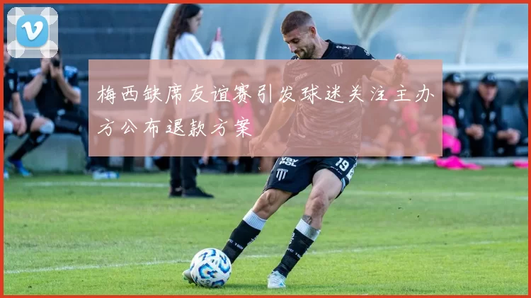 梅西缺席友谊赛引发球迷关注主办方公布退款方案