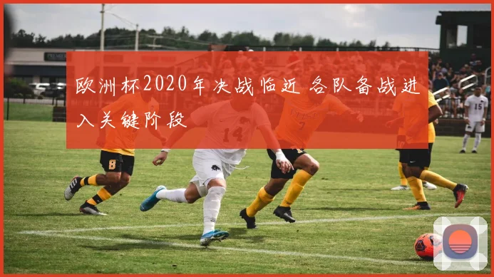 欧洲杯2020年决战临近 各队备战进入关键阶段