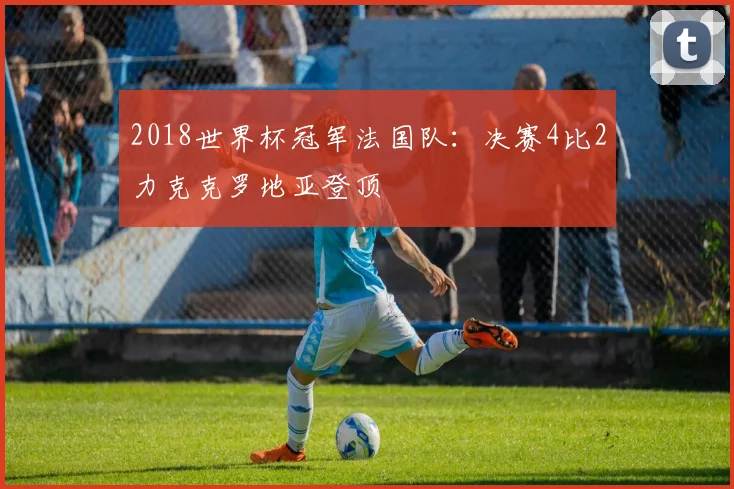 2018世界杯冠军法国队:决赛4比2力克克罗地亚登顶