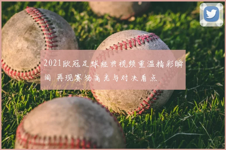 2021欧冠足球经典视频重温精彩瞬间 再现赛场高光与对决看点