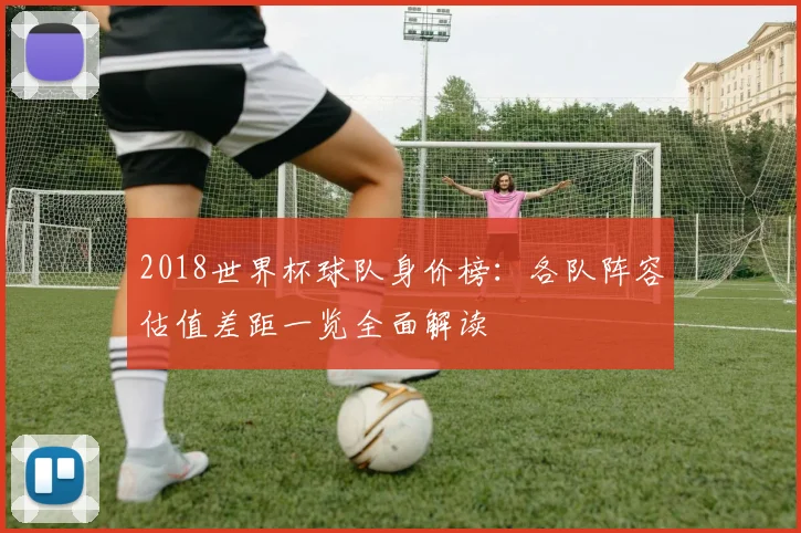 2018世界杯球队身价榜：各队阵容估值差距一览全面解读