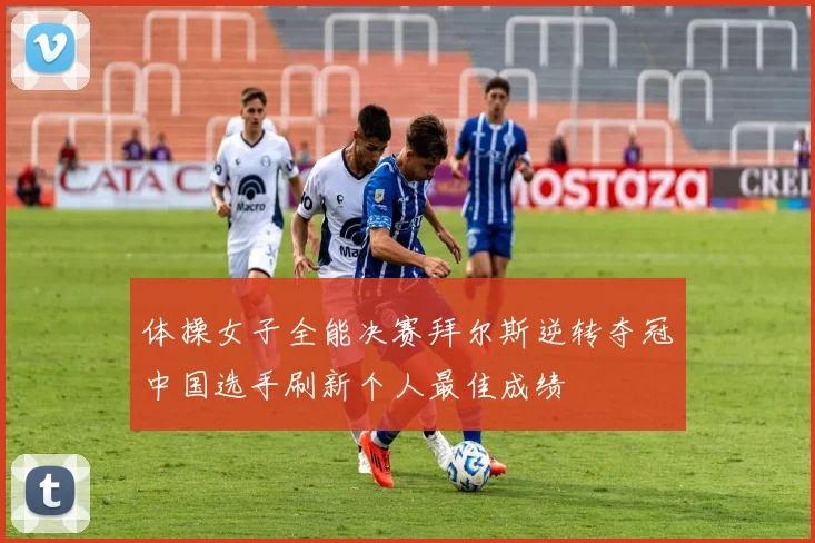 体操女子全能决赛拜尔斯逆转夺冠中国选手刷新个人最佳成绩