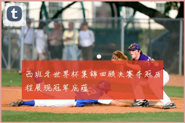 西班牙世界杯集锦回顾决赛夺冠历程展现冠军底蕴